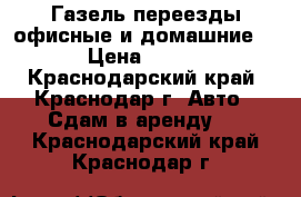 Газель переезды офисные и домашние. › Цена ­ 450 - Краснодарский край, Краснодар г. Авто » Сдам в аренду   . Краснодарский край,Краснодар г.